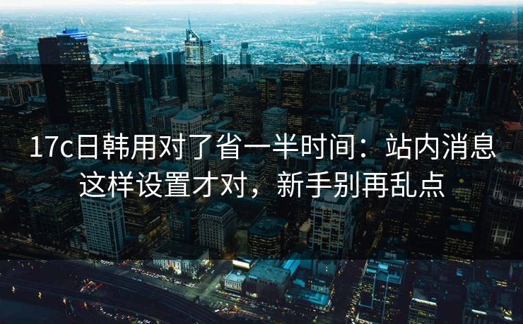 17c日韩用对了省一半时间：站内消息这样设置才对，新手别再乱点