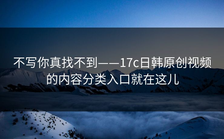 不写你真找不到——17c日韩原创视频的内容分类入口就在这儿