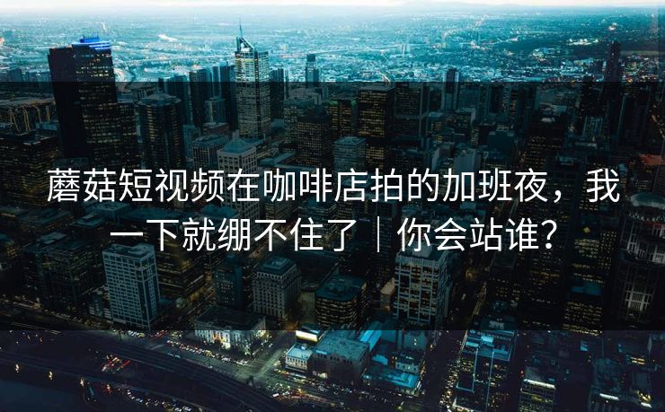 蘑菇短视频在咖啡店拍的加班夜，我一下就绷不住了｜你会站谁？