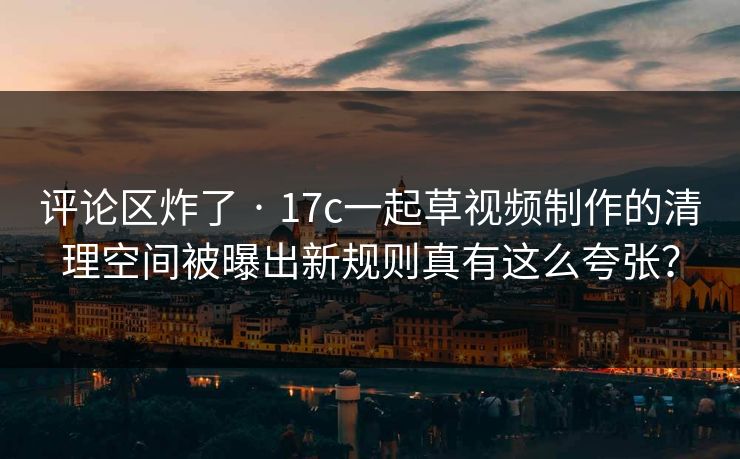 评论区炸了 · 17c一起草视频制作的清理空间被曝出新规则真有这么夸张？