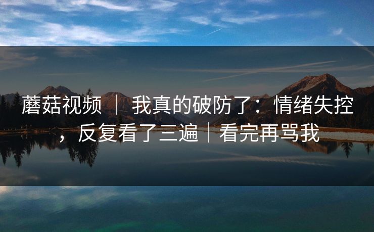 蘑菇视频 ｜ 我真的破防了：情绪失控，反复看了三遍｜看完再骂我