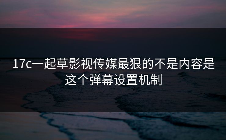 17c一起草影视传媒最狠的不是内容是这个弹幕设置机制 17c一起草影视传媒最狠的不是内容是这个弹幕设置机制