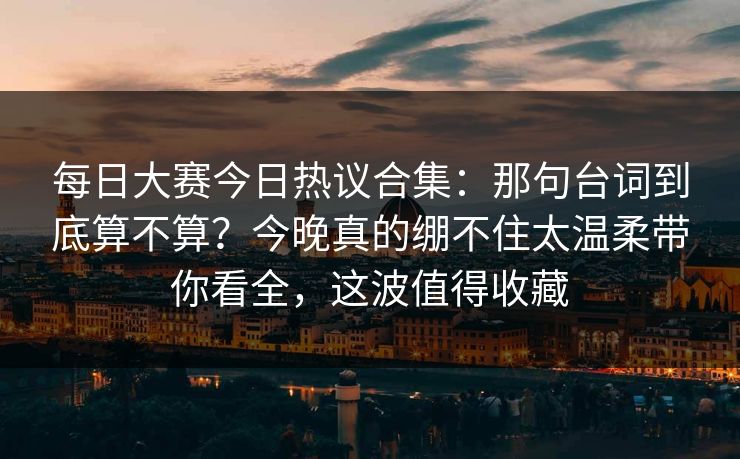 每日大赛今日热议合集：那句台词到底算不算？今晚真的绷不住太温柔带你看全，这波值得收藏
